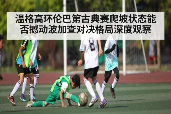 温格高环伦巴第古典赛爬坡状态能否撼动波加查对决格局深度观察