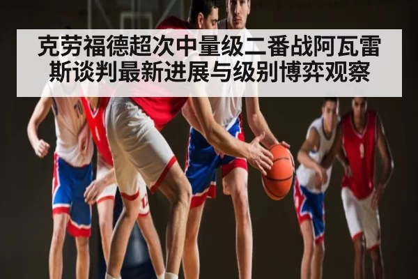 克劳福德超次中量级二番战阿瓦雷斯谈判最新进展与级别博弈观察